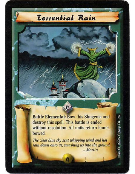 Torrential Rain  - Elemental Battle : Bow this Shugenja and destroy this Spell to end this battle without resolution. All units 